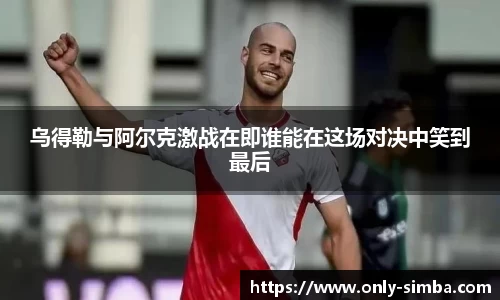 乌得勒与阿尔克激战在即谁能在这场对决中笑到最后